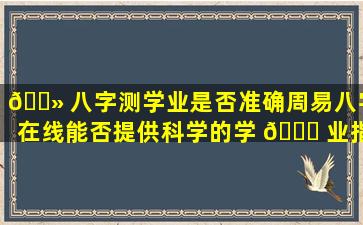 🌻 八字测学业是否准确周易八字在线能否提供科学的学 🐅 业指导